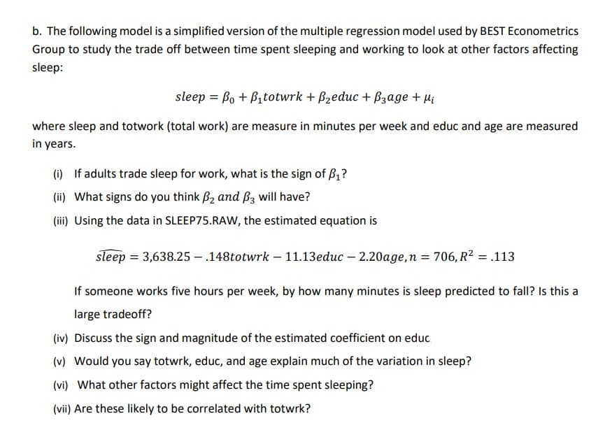 b. The following model is a simplified version of the multiple regression model used by BEST Econometrics
Group to study the trade off between time spent sleeping and working to look at other factors affecting
sleep:
sleep Bo + B₁totwrk + B₂educ + Page + μ₁
where sleep and totwork (total work) are measure in minutes per week and educ and age are measured
in years.
(i) If adults trade sleep for work, what is the sign of B₁?
(ii) What signs do you think ₂ and 3 will have?
(iii) Using the data in SLEEP75.RAW, the estimated equation is
sleep = 3,638.25-.148totwrk-11.13educ - 2.20age, n = 706, R² = .113
If someone works five hours per week, by how many minutes is sleep predicted to fall? Is this a
large tradeoff?
(iv) Discuss the sign and magnitude of the estimated coefficient on educ
(v) Would you say totwrk, educ, and age explain much of the variation in sleep?
(vi) What other factors might affect the time spent sleeping?
(vii) Are these likely to be correlated with totwrk?