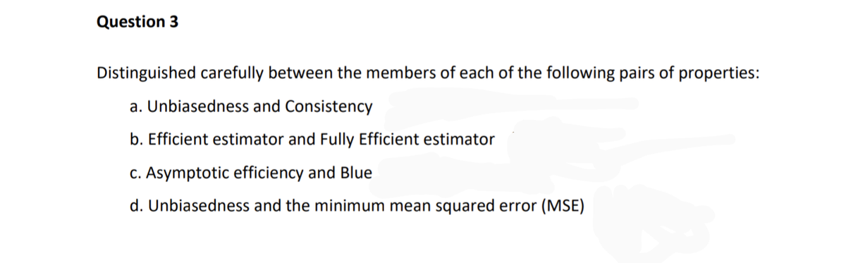 Question 3
Distinguished carefully between the members of each of the following pairs of properties:
a. Unbiasedness and Consistency
b. Efficient estimator and Fully Efficient estimator
c. Asymptotic efficiency and Blue
d. Unbiasedness and the minimum mean squared error (MSE)