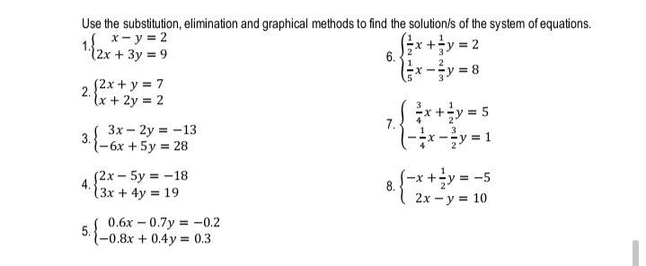 Use the substitution, elimination and graphical methods to find the solution/s of the system of equations.
х— у%3D2
1:{2x + 3y = 9
1
x +y = 2
6.
2
X -
y = 8
2.
(2x + y = 7
lx + 2y = 2
x+y = 5
(x-y = 1
3
1
Зх — 2у 3D-13
7.
2
3
3.
1-6x +5y = 28
(-x +÷y = -5
2х — у %3D 10
{2x – 5y = -18
4.
(3x + 4y = 19
0.6х — 0.7у %3D -0.2
5.
(-0.8x + 0.4y = 0.3
