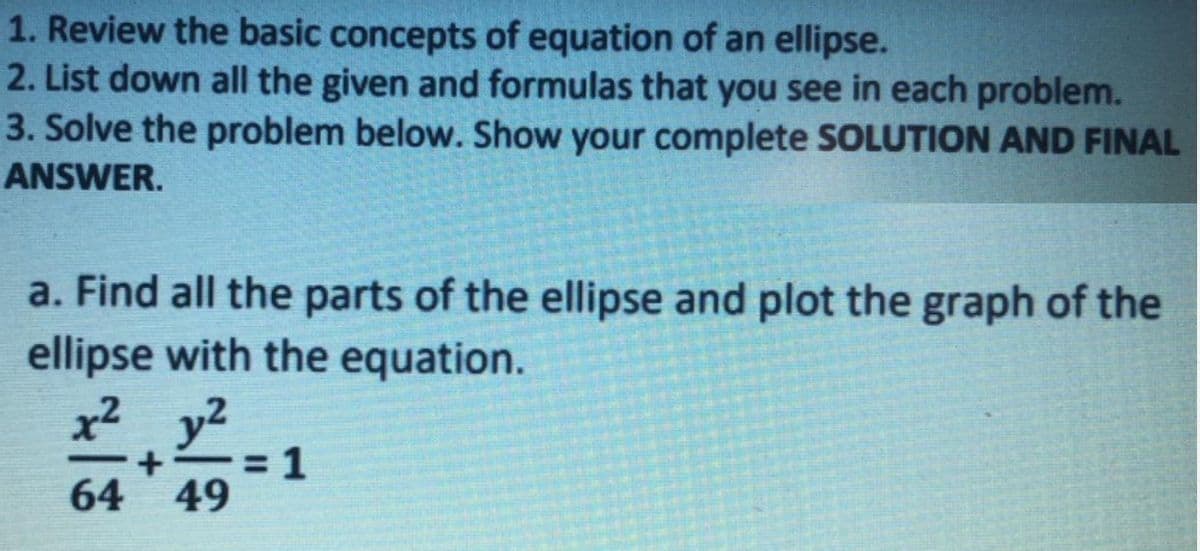 1. Review the basic concepts of equation of an ellipse.
2. List down all the given and formulas that you see in each problem.
3. Solve the problem below. Show your complete SOLUTION AND FINAL
ANSWER.
a. Find all the parts of the ellipse and plot the graph of the
ellipse with the equation.
x² y2
= 1
64 49

