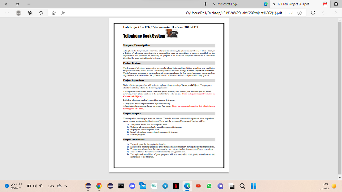 +
x Microsoft Edge
x 121 Lab Project 2(1).pdf
PDF
C:/Users/Dell/Desktop/121%20%20Lab%20Project%202(1).pdf | ilo O
Lab Project 2 - 121CCS - Semester II - Year 2021-2022
Telephone Book System
Project Description
A telephone book system, also known as a telephone directory, telephone address book, or Phone book, is
a listing of telephone subscribers in a geographical area or subscribers to services provided by the
organization that publishes the directory. Its purpose is to allow the telephone number of a subscriber
identified by name and address to be found.
Projeet Features
The features of telephone book system are mainly related to the addition, listing, searching, and modifying
telephone directory-related records. All these operations are done through Classes, Objects and Methods.
The information contained in the telephone directory records are the first name, last name, phone number,
city, address, sex and email of the person whose record is entered in the telephone directory system.
Project Operatious
Write a JAVA program that will maintain a phone directory using Classes, and Objects. The program
should be able to perfom the following operations:
1.Add persons details (first name, last name, phone number, city, address, sex and email) to the phone
directory, where phone numbers in the directory have to be unique. (Note: cach person record will store in
Classes and Objects)
2. Update telephone number by providing person first name.
3.Display all details of persons from a phone directory.
4.Scarch telephone number based on person first name. (Note: use sequential scarch to find all telephones
for the given first name)
Projeet Outputs
The output has to display a menu of choices. Then the user can select which operation want to perform.
Also, you can use the method System.exit(0); to exit the program. The menu of choices will be:
1) Add person details into the telephone book.
2) Update a telephone number by providing person first name.
3) Display the entire telephone book.
4) Scarch a telephone number based on person first name.
5) Exit the program.
Projeet instruetions
1) The total grade for the project is 5 marks.
2) Each student must implement the project individually without any participation with other students.
3) Your program has to be split into several appropriate methods to implement different operations.
4) You need to use descriptive variable names by using comments.
5) The style and readability of your program will also determine your grade, in addition to the
correctness of the program.
30°C
O 4)
ENG O A
N
مشمس
