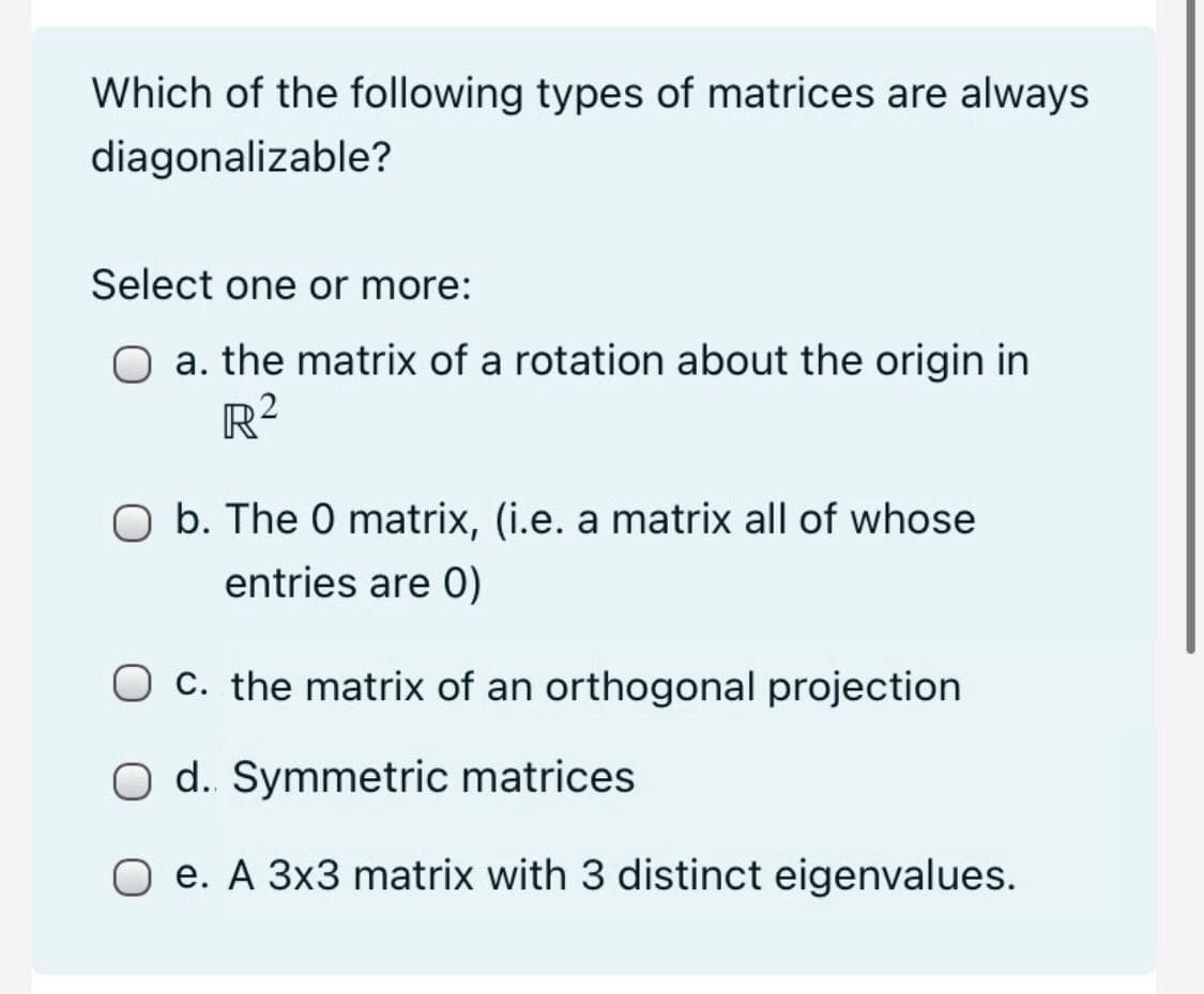 Which of the following types of matrices are always
diagonalizable?
Select one or more:
O a. the matrix of a rotation about the origin in
R2
O b. The 0 matrix, (i.e. a matrix all of whose
entries are 0)
O c. the matrix of an orthogonal projection
O d. Symmetric matrices
O e. A 3x3 matrix with 3 distinct eigenvalues.
