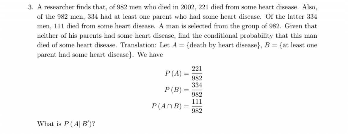 3. A researcher finds that, of 982 men who died in 2002, 221 died from some heart disease. Also,
of the 982 men, 334 had at least one parent who had some heart disease. Of the latter 334
men, 111 died from some heart disease. A man is selected from the group of 982. Given that
neither of his parents had some heart disease, find the conditional probability that this man
died of some heart disease. Translation: Let A = {death by heart disease}, B = {at least one
parent had some heart disease}. We have
221
P(A)
982
334
P(B)
982
111
P(ANB)
982
What is P( A| B')?
I| ||
