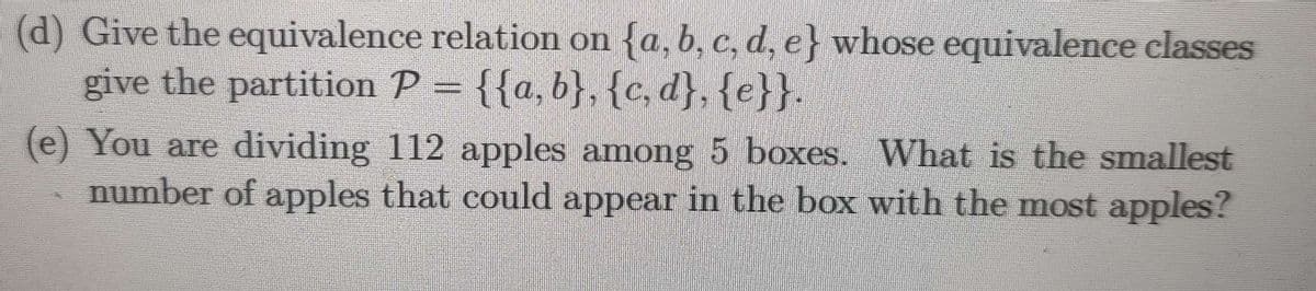 (d) Give the equivalence relation on {a, b, c, d, e} whose equivalence classes
give the partition P = {{a,b}, {c, d}, {e}}.
(e) You are dividing 112 apples among 5 boxes. What is the smallest
number of apples that could appear in the box with the most apples?
