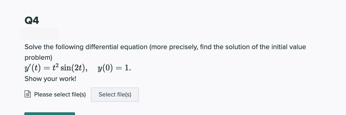 Q4
Solve the following differential equation (more precisely, find the solution of the initial value
problem)
y'(t) = t² sin(2t), y(0) = 1.
Show your work!
Please select file(s)
Select file(s)
