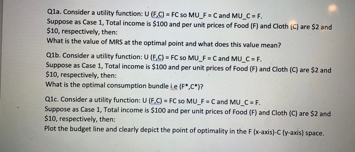 Q1a. Consider a utility function: U (F,C) = FC so MU_F = C and MU_C = F.
Suppose as Case 1, Total income is $100 and per unit prices of Food (F) and Cloth (C) are $2 and
$10, respectively, then:
What is the value of MRS at the optimal point and what does this value mean?
Q1b. Consider a utility function: U (F,C) = FC so MU_F = C and MU_C = F.
Suppose as Case 1, Total income is $100 and per unit prices of Food (F) and Cloth (C) are $2 and
$10, respectively, then:
What is the optimal consumption bundle i.e (F*,C*)?
Q1c. Consider a utility function: U (F,C) = FC so MU_F = C and MU_C = F.
Suppose as Case 1, Total income is $100 and per unit prices of Food (F) and Cloth (C) are $2 and
$10, respectively, then:
Plot the budget line and clearly depict the point of optimality in the F (x-axis)-C (y-axis) space.
