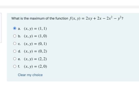 What is the maximum of the function f(x, y) = 2xy + 2x - 2x- y?
а. (х, у) %3 (1, 1)
Оь. (х, у) %3D (1,0)
О с. (х, у) %3D (0, 1)
O d. (x, y) = (0, 2)
O e. (x, y) = (2, 2)
O f. (x, y) = (2,0)
Clear my choice

