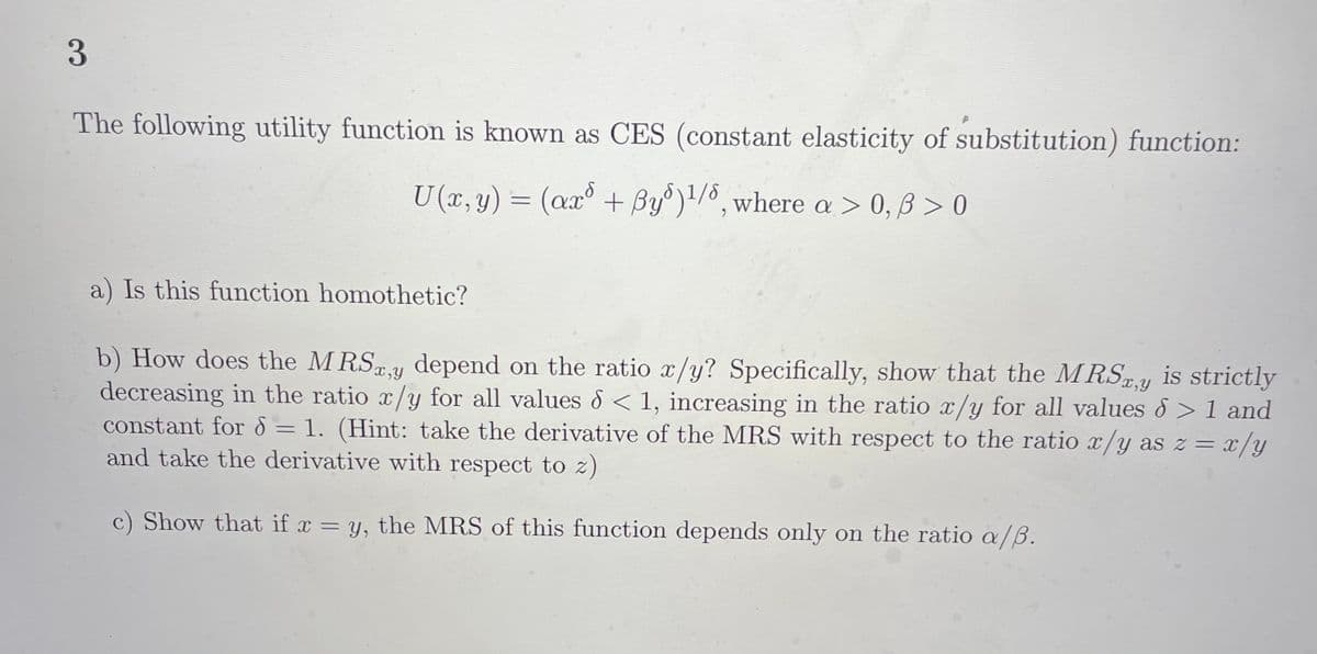 3
The following utility function is known as CES (constant elasticity of substitution) function:
U (x, y) = (ax° + By')'/º, where a > 0, B > 0
%3D
a) Is this function homothetic?
b) How does the MRSY depend on the ratio x/y? Specifically, show that the MRSxy is strictly
decreasing in the ratio x/y for all values d < 1, increasing in the ratio x/y for all values &> 1 and
constant for 8 = 1. (Hint: take the derivative of the MRS with respect to the ratio x/y as z =
and take the derivative with respect to z)
x,y
x/y
c) Show that if x = y, the MRS of this function depends only on the ratio /B.
