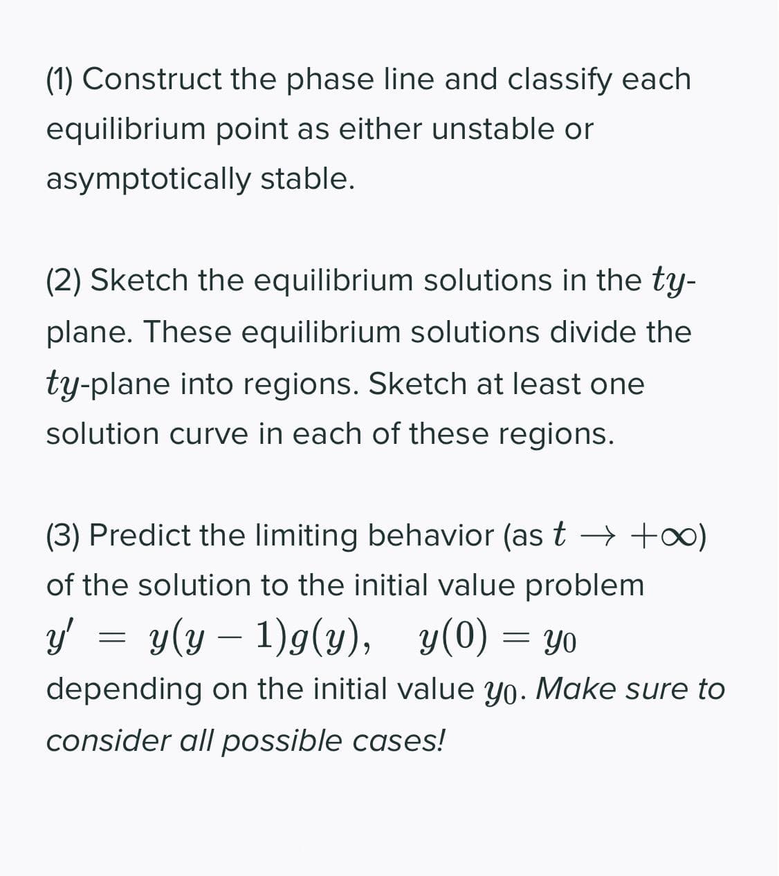 (1) Construct the phase line and classify each
equilibrium point as either unstable or
asymptotically stable.
(2) Sketch the equilibrium solutions in the ty-
plane. These equilibrium solutions divide the
ty-plane into regions. Sketch at least one
solution curve in each of these regions.
(3) Predict the limiting behavior (as t > +o)
of the solution to the initial value problem
y' = y(y – 1)g(y), y(0) = yo
= YO
depending on the initial value yo. Make sure to
consider all possible cases!
