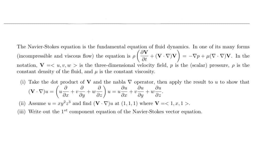 The Navier-Stokes equation is the fundamental equation of fluid dynamics. In one of its many forms
(incompressible and viscous flow) the equation is p
Ət + (V. V)V
= -Vp + µ(V V)V. In the
notation, V =< u, v, w > is the three-dimensional velocity field, p is the (scalar) pressure, p is the
constant density of the fluid, and u is the constant viscosity.
(i) Take the dot product of V and the nabla V operator, then apply the result to u to show that
(V.V)u = (1
ди
+ v
he
+ v
+ w-
+ w
dz
u-
u = u
dz
(ii) Assume u = xy2z and find (V V)u at (1, 1, 1) where V =< 1, x, 1 >.
(iii) Write out the 1st component equation of the Navier-Stokes vector equation.

