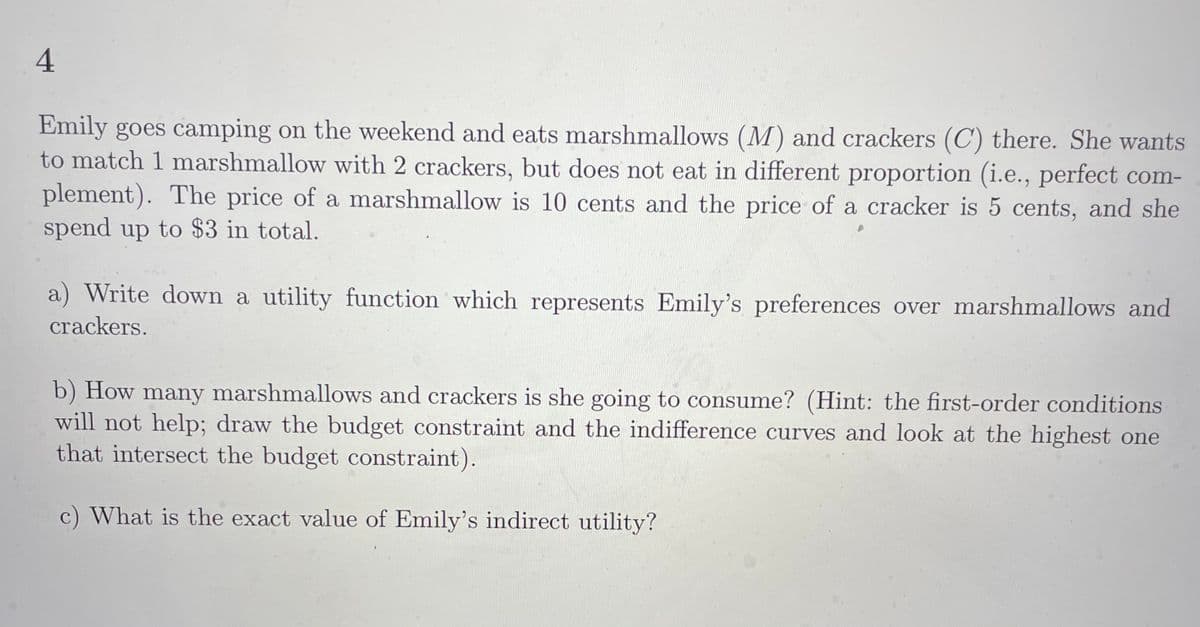 4
Emily goes camping on the weekend and eats marshmallows (M) and crackers (C) there. She wants
to match 1 marshmallow with 2 crackers, but does not eat in different proportion (i.e., perfect com-
plement). The price of a marshmallow is 10 cents and the price of a cracker is 5 cents, and she
spend up to $3 in total.
a) Write down a utility function which represents Emily's preferences over marshmallows and
crackers.
b) How many marshmallows and crackers is she going to consume? (Hint: the first-order conditions
will not help; draw the budget constraint and the indifference curves and look at the highest one
that intersect the budget constraint).
c) What is the exact value of Emily's indirect utility?
