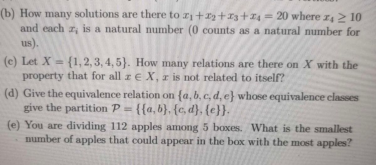 (b) How many solutions are there to x1+x2+x3+x4= 20 where x4 > 10
and each x; is a natural number (0 counts as a natural number for
us).
(c) Let X {1,2, 3, 4, 5}. How many relations are there on X with the
property that for all x E X, x is not related to itself?
(d) Give the equivalence relation on {a, b, c, d, e} whose equivalence classes
give the partition P = {{a,b}, {c, d}, {e}}.
(e) You are dividing 112 apples among 5 boxes. What is the smallest
number of apples that could appear in the box with the most apples?
