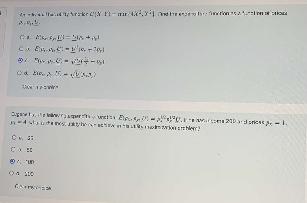 An individual has utility function U(X, Y) = min{4X2, Y2). Find the expenditure function as a function of prices
Px. Py, U.
O a. E(px, Py, U) = U(px + Py)
O b. E(p, Py, U) = U²(p, +2p,)
O c. E(ps Py. U) = VUG + P;)
O d. E(px Py, U) = VU(P:P;)
Clear my choice
Eugene has the following expenditure function, E(px, Py, U) = ppU. If he has income 200 and prices px = 1,
Py = 4, what is the most utility he can achieve in his utility maximization problem?
О а. 25
O b. 50
О с. 100
O d. 200
Clear my choice
