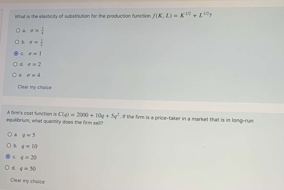 What is the elasticity of substitution for the production function f(K, L) = K12 + L2?
O a. o = -
O b. o =
O c. 6 = 1
O d. o = 2
O e. o = 4
Clear my choice
A firm's cost function is C(q) = 2000 + 10q + 5g2. If the firm is a price-taker in a market that is in long-run
equilibrium, what quantity does the firm sell?
O a. q = 5
O b. q = 10
O c. q = 20
O d. q = 50
Clear my choice
