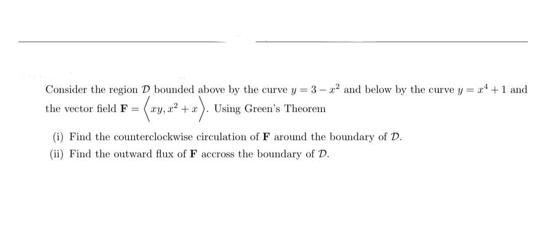 Consider the region D bounded above by the curve y = 3 - x2 and below by the curve y = x+ 1 and
the vector field F =
xy, a2 + x
Using Green's Theorem
(i) Find the counterclockwise circulation of F around the boundary of D.
(ii) Find the outward flux of F accross the boundary of D.
