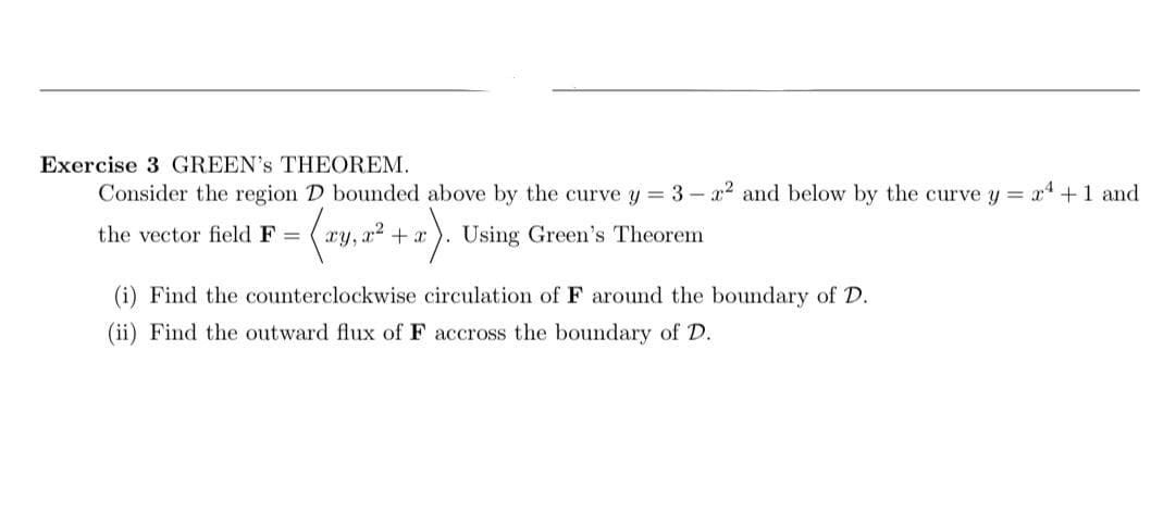 Exercise 3 GREEN's THEOREM.
Consider the region D bounded above by the curve y = 3 - x2 and below by the curve y = x4+1 and
the vector field F =
xy, x2 + x
Using Green's Theorem
(i) Find the counterclockwise circulation of F around the boundary of D.
(ii) Find the outward flux of F accross the boundary of D.
