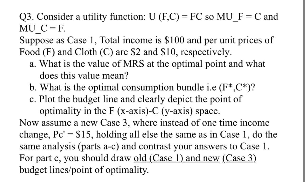 Q3. Consider a utility function: U (F,C) = FC so MU_F = C and
MU_C = F.
Suppose as Case 1, Total income is $100 and per unit prices of
Food (F) and Cloth (C) are $2 and $10, respectively.
a. What is the value of MRS at the optimal point and what
does this value mean?
b. What is the optimal consumption bundle i.e (F*,C*)?
c. Plot the budget line and clearly depict the point of
optimality in the F (x-axis)-C (y-axis) space.
Now assume a new Case 3, where instead of one time income
change, Pc' = $15, holding all else the same as in Case 1, do the
same analysis (parts a-c) and contrast your answers to Case 1.
For part c, you should draw old (Case 1) and new (Case 3)
budget lines/point of optimality.
