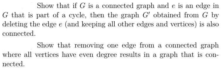 Show that if G is a connected graph and e is an edge in
G that is part of a cycle, then the graph G' obtained from G by
deleting the edge e (and keeping all other edges and vertices) is also
connected.
Show that removing one edge from a connected graph
where all vertices have even degree results in a graph that is con-
nected.
