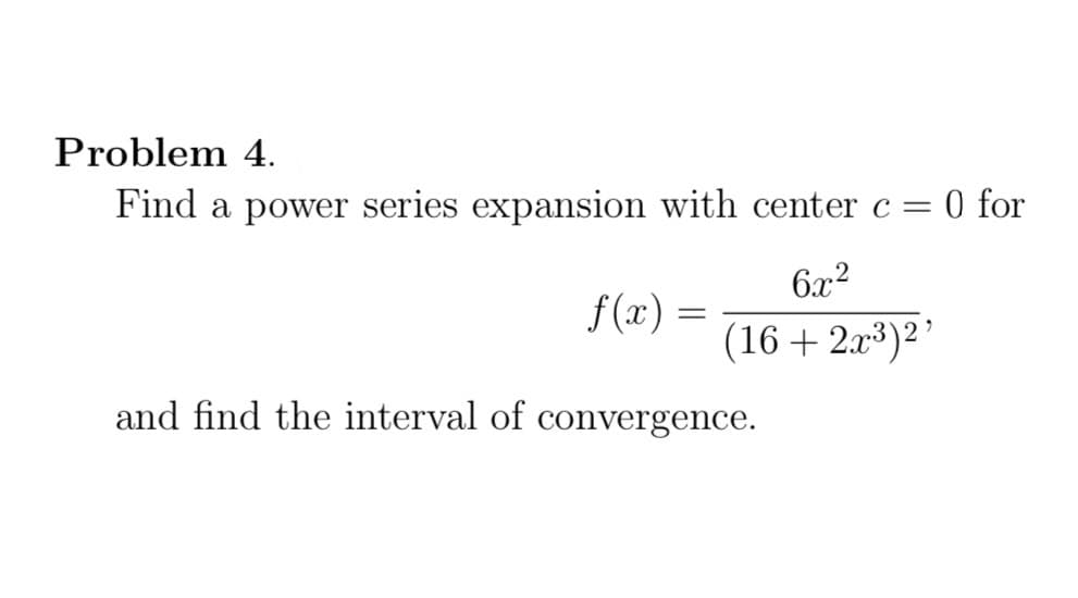 Problem 4.
Find a power series expansion with center c = 0 for
6x2
f(x) =
(16 + 2x3)2'
and find the interval of convergence.
