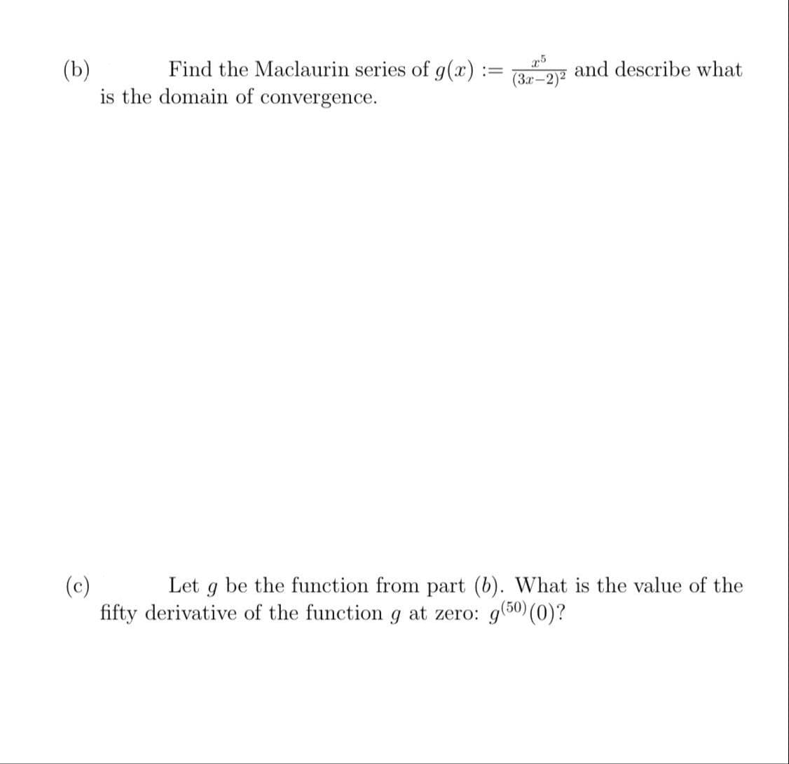 Find the Maclaurin series of g(x) :
(b)
is the domain of convergence.
and describe what
(3x-2)2
Let g be the function from part (b). What is the value of the
(c)
fifty derivative of the function g at zero: g(50) (0)?
