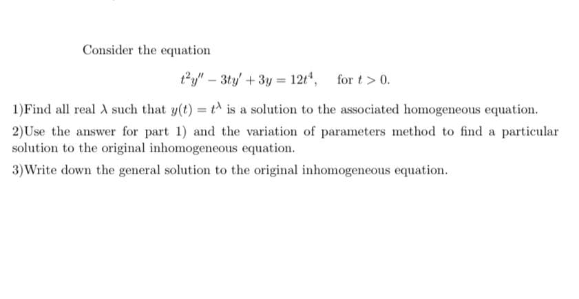 Consider the equation
ty" – 3ty' + 3y = 12t",
for t > 0.
1)Find all real such that y(t) = t^ is a solution to the associated homogeneous equation.
2)Use the answer for part 1) and the variation of parameters method to find a particular
solution to the original inhomogeneous equation.
3)Write down the general solution to the original inhomogeneous equation.
