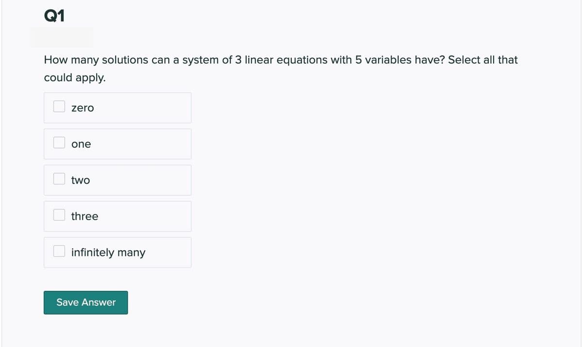 Q1
How many solutions can a system of 3 linear equations with 5 variables have? Select all that
could apply.
zero
one
two
three
infinitely many
Save Answer
