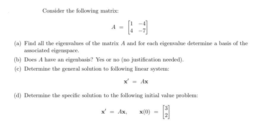 Consider the following matrix:
A =
(a) Find all the eigenvalues of the matrix A and for each eigenvalue determine a basis of the
associated eigenspace.
(b) Does A have an eigenbasis? Yes or no (no justification needed).
(c) Determine the general solution to following linear system:
x' = Ax
(d) Determine the specific solution to the following initial value problem:
x' = Ax,
x(0)
2
