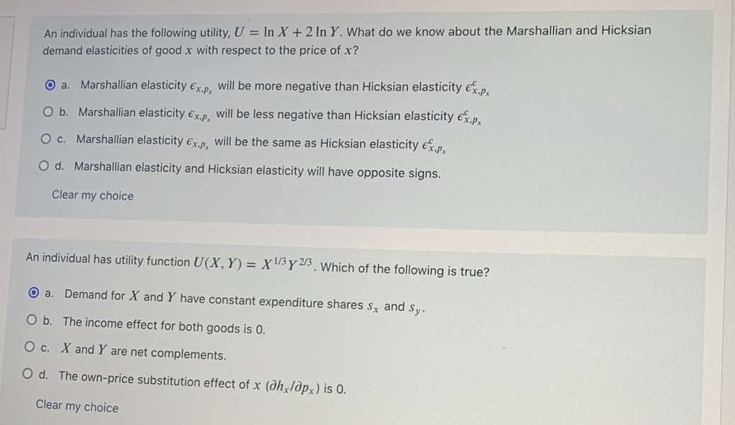An individual has the following utility, U = In X + 2 In Y. What do we know about the Marshallian and Hicksian
demand elasticities of good x with respect to the price of x?
O a. Marshallian elasticity ex.p, will be more negative than Hicksian elasticity ep.
O b. Marshallian elasticity ex.p. will be less negative than Hicksian elasticity ep.
c.
Marshallian elasticity ex.p. will be the same as Hicksian elasticity e.p.
O d. Marshallian elasticity and Hicksian elasticity will have opposite signs.
Clear my choice
An individual has utility function U(X, Y) = X1/5 Y 23. Which of the following is true?
O a. Demand for X and Y have constant expenditure shares s and sy.
O b. The income effect for both goods is 0.
O c. X and Y are net complements.
O d. The own-price substitution effect of x (dhldpx) is 0.
Clear my choice
