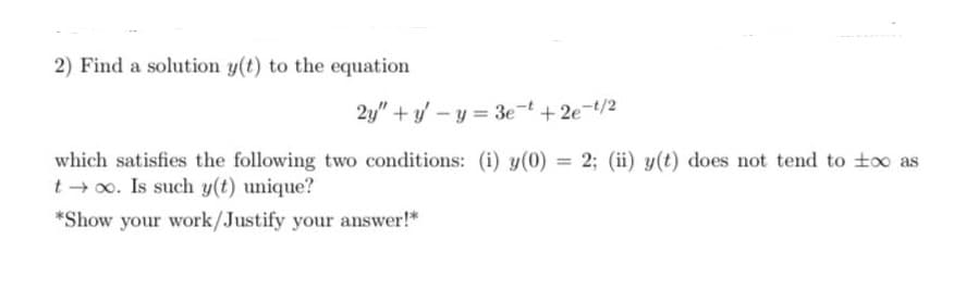 2) Find a solution y(t) to the equation
2y" + y – y = 3e-t +2e-t/2
which satisfies the following two conditions: (i) y(0) = 2; (ii) y(t) does not tend to to as
t + o. Is such y(t) unique?
%3D
*Show your work/Justify your answer!*
