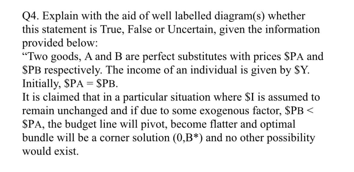 Q4. Explain with the aid of well labelled diagram(s) whether
this statement is True, False or Uncertain, given the information
provided below:
"Two goods, A and B are perfect substitutes with prices $PA and
$PB respectively. The income of an individual is given by $Y.
Initially, $PA = $PB.
It is claimed that in a particular situation where $I is assumed to
remain unchanged and if due to some exogenous factor, $PB <
$PA, the budget line will pivot, become flatter and optimal
bundle will be a corner solution (0,B*) and no other possibility
would exist.
