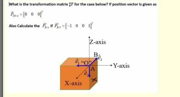 What is the transformation matrix T for the case below? If position vector is given as
Poa = [0 0 of
Also Calculate the P, if Pay=[-1 0 0 1
Z-axis
Ba
→Y-axis
A
X-ахis

