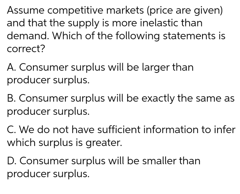 Assume competitive markets (price are given)
and that the supply is more inelastic than
demand. Which of the following statements is
correct?
A. Consumer surplus will be larger than
producer surplus.
B. Consumer surplus will be exactly the same as
producer surplus.
C. We do not have sufficient information to infer
which surplus is greater.
D. Consumer surplus will be smaller than
producer surplus.

