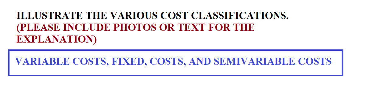ILLUSTRATE THE VARIOUS COST CLASSIFICATIONS.
(PLEASE INCLUDE PHOTOS OR TEXT FOR THE
EXPLANATION)
VARIABLE COSTS, FIXED, COSTS, AND SEMIVARIABLE COSTS