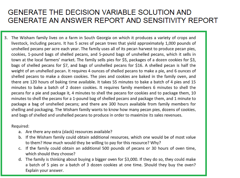 GENERATE THE DECISION VARIABLE SOLUTION AND
GENERATE AN ANSWER REPORT AND SENSITIVITY REPORT
3. The Wisham family lives on a farm in South Georgia on which it produces a variety of crops and
livestock, including pecans. It has 5 acres of pecan trees that yield approximately 1,000 pounds of
unshelled pecans per acre each year. The family uses all of its pecan harvest to produce pecan pies,
cookies, 1-pound bags of shelled pecans, and 5-pound bags of unshelled pecans, which it sells in
town at the local farmers' market. The family sells pies for $5, packages of a dozen cookies for $3,
bags of shelled pecans for $7, and bags of unshelled pecans for $16. A shelled pecan is half the
weight of an unshelled pecan. It requires 4 ounces of shelled pecans to make a pie, and 6 ounces of
shelled pecans to make a dozen cookies. The pies and cookies are baked in the family oven, and
there are 120 hours of baking time available. It takes 55 minutes to bake a batch of 4 pies and 15
minutes to bake a batch of 2 dozen cookies. It requires family members 6 minutes to shell the
pecans for a pie and package it, 4 minutes to shell the pecans for cookies and to package them, 10
minutes to shell the pecans for a 1-pound bag of shelled pecans and package them, and 1 minute
package a bag of unshelled pecans; and there are 300 hours available from family members for
shelling and packaging. The Wisham family wants to know how many pecan pies, dozens of cookies,
and bags of shelled and unshelled pecans to produce in order to maximize its sales revenues.
Required:
a. Are there any extra (slack) resources available?
b. If the Wisham family could obtain additional resources, which one would be of most value
to them? How much would they be willing to pay for this resource? Why?
c. If the family could obtain an additional 500 pounds of pecans or 30 hours of oven time,
which should they choose?
d. The family is thinking about buying a bigger oven for $3,000. If they do so, they could make
a batch of 5 pies or a batch of 3 dozen cookies at one time. Should they buy the oven?
Explain your answer.