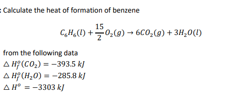 : Calculate the heat of formation of benzene
15
C,H,(1) +02(9) → 6C0,(g) + 3H,0(1)
2
from the following data
A Hº (CO2) = -393.5 kJ
A H? (H20) = -285.8 kJ
A H° = -3303 kJ
