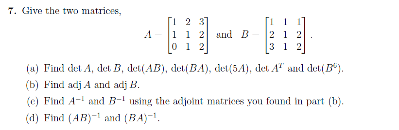 Give the two matrices,
i 2 3]
A = |1 1 2
0 1 2
1 1
and B = 2 1 2
3 1 2
(a) Find det A, det B, det(AB), det(BA), det(5A), det A" and det(B®).
(b) Find adj A and adj B.
(c) Find A-1 and B-1 using the adjoint matrices you found in part (b).
