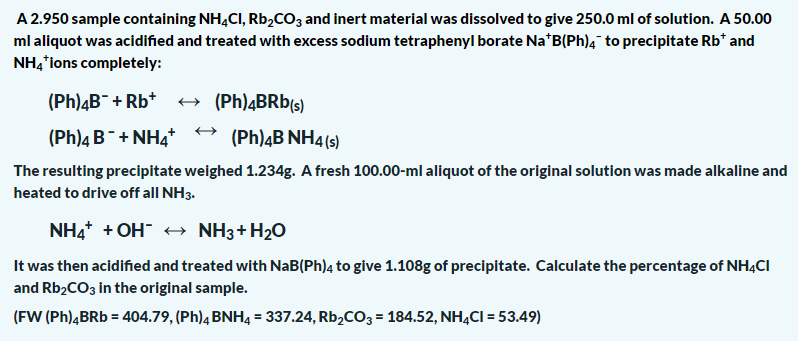 A 2.950 sample containing NH,CI, Rb,cOz and inert material was dissolved to give 250.0 ml of solution. A 50.00
ml aliquot was acidified and treated with excess sodium tetraphenyl borate Na*B(Ph), to precipitate Rb* and
NH, lons completely:
(Ph)4B¯+ Rb*
+ (Ph)4BRB(s)
(Ph)4 B+ NH4t
(Ph)4B NH4(s)
The resulting precipitate weighed 1.234g. A fresh 100.00-ml aliquot of the original solution was made alkaline and
heated to drive off all NH3.
NH4* + OH" + NH3+H2O
It was then acidified and treated with NaB(Ph)4 to give 1.108g of precipitate. Calculate the percentage of NH4CI
and Rb2CO3 in the original sample.
(FW (Ph)ĄBRB = 404.79, (Ph)4 BNH4 = 337.24, Rb,CO3 = 184.52, NHẠCI = 53.49)
