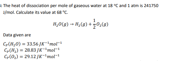 : The heat of dissociation per mole of gaseous water at 18 °C and 1 atm is 241750
J/mol. Calculate its value at 68 °C.
H,0(g) → H2(9) + 0-(9)
Data given are
Cp(H20) = 33.56 JK-ªmol¬1
Cp(H2) = 28.83 JK-!mol-1
С- (0) %3D 29.12 Jк--mol-1
%3D
