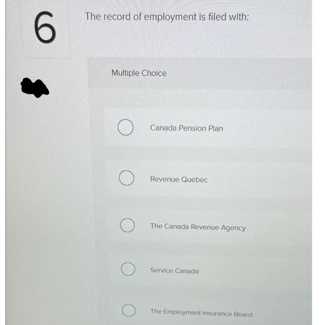 6.
The record of employment is filed with:
Multiple Choice
Canada Pension Plan
Revenue Quebec
The Canada Revenue Agency
Service Canada
The Employment Insurance Board
