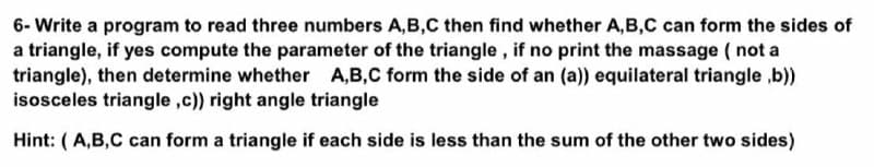 6- Write a program to read three numbers A,B,C then find whether A,B,C can form the sides of
a triangle, if yes compute the parameter of the triangle , if no print the massage ( not a
triangle), then determine whether A,B,C form the side of an (a)) equilateral triangle ,b))
isosceles triangle ,c)) right angle triangle
Hint: (A,B,C can form a triangle if each side is less than the sum of the other two sides)

