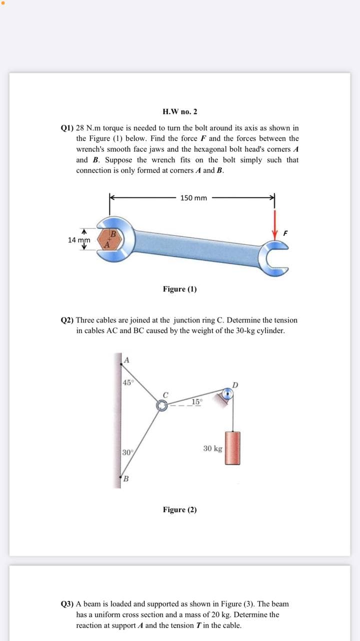 H.W no. 2
Q1) 28 N.m torque is needed to turn the bolt around its axis as shown in
the Figure (1) below. Find the force F and the forces between the
wrench's smooth face jaws and the hexagonal bolt head's corners A
and B. Suppose the wrench fits on the bolt simply such that
connection is only formed at corners A and B.
150 mm
不
14 mm
Figure (1)
Q2) Three cables are joined at the junction ring C. Determine the tension
in cables AC and BC caused by the weight of the 30-kg cylinder.
A
45
15°
30 kg
30
B
Figure (2)
Q3) A beam is loaded and supported as shown in Figure (3). The beam
has a uniform cross section and a mass of 20 kg. Determine the
reaction at support A and the tension T in the cable.
