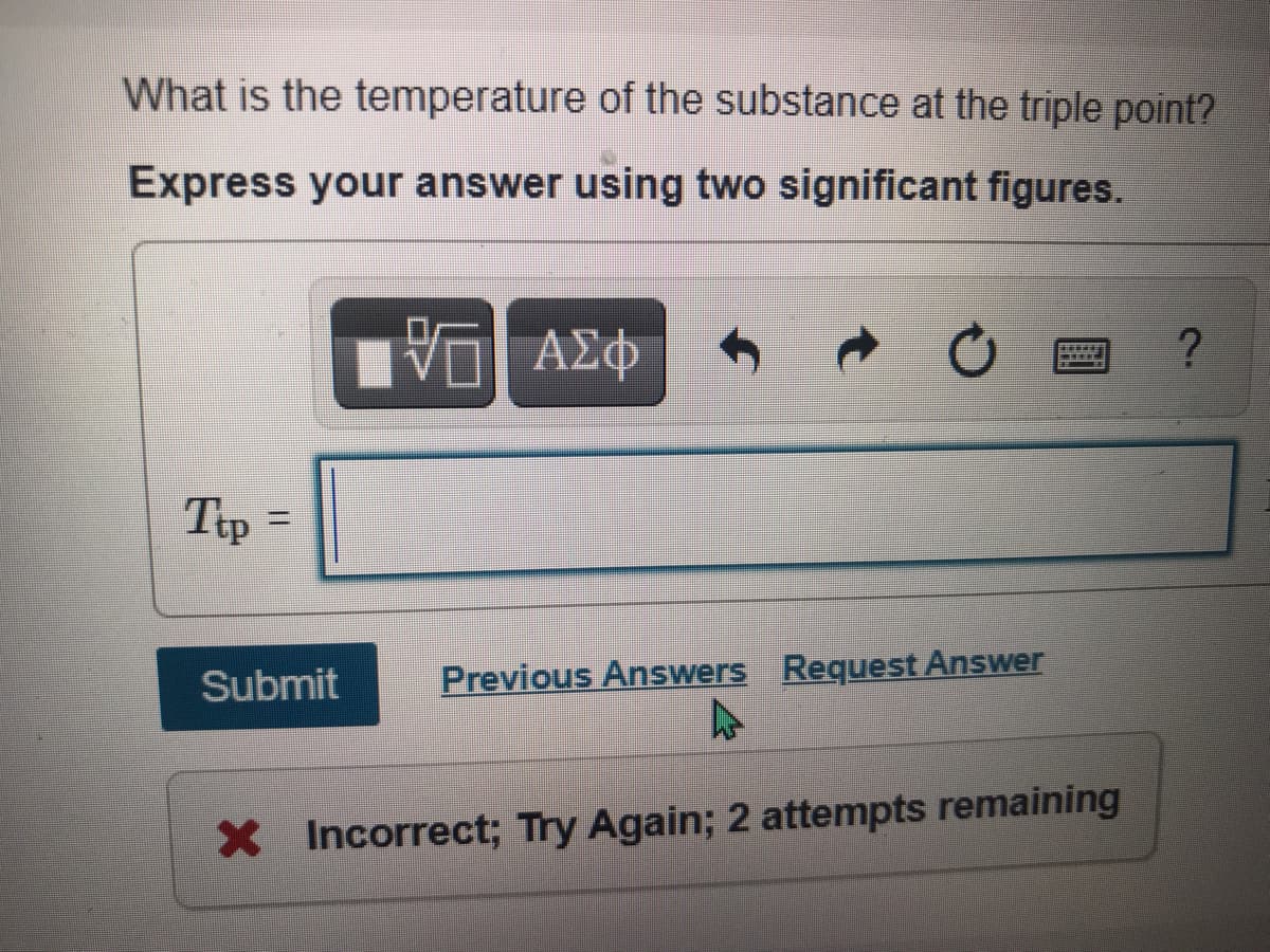 What is the temperature of the substance at the triple point?
Express your answer using two significant figures.
Tp =
Submit
Previous Answers Request Answer
X Incorrect; Try Again; 2 attempts remaining
