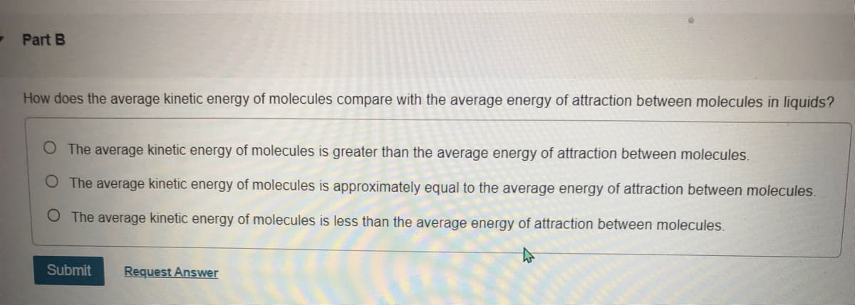 Part B
How does the average kinetic energy of molecules compare with the average energy of attraction between molecules in liquids?
O The average kinetic energy of molecules is greater than the average energy of attraction between molecules.
O The average kinetic energy of molecules is approximately equal to the average energy of attraction between molecules.
O The average kinetic energy of molecules is less than the average energy of attraction between molecules.
Submit
Request Answer
