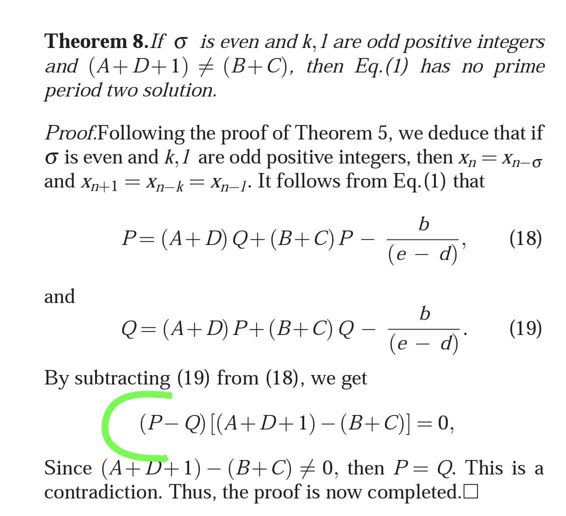Theorem 8. If o is even and k, 1 are odd positive integers
and (A+D+ 1) + (B+ C), then Eq.(1) has no prime
period two solution.
Proof.Following the proof of Theorem 5, we deduce that if
o is even and k, 1 are odd positive integers, then x, = Xn-o
and Xn+1 = xn-k= Xn=1. It follows from Eq.(1) that
b
P=(A+D) Q+(B+C)P –
(18)
(e – d)
and
b
Q = (A+D) P+ (B+C) Q –
(19)
(e – d)
By subtracting (19) from (18), we get
(P- Q) [(A+D+ 1) – (B+C)] = 0,
Since (A+D+1) – (B+C) + 0, then P= Q. This is a
contradiction. Thus, the proof is now completed.O
