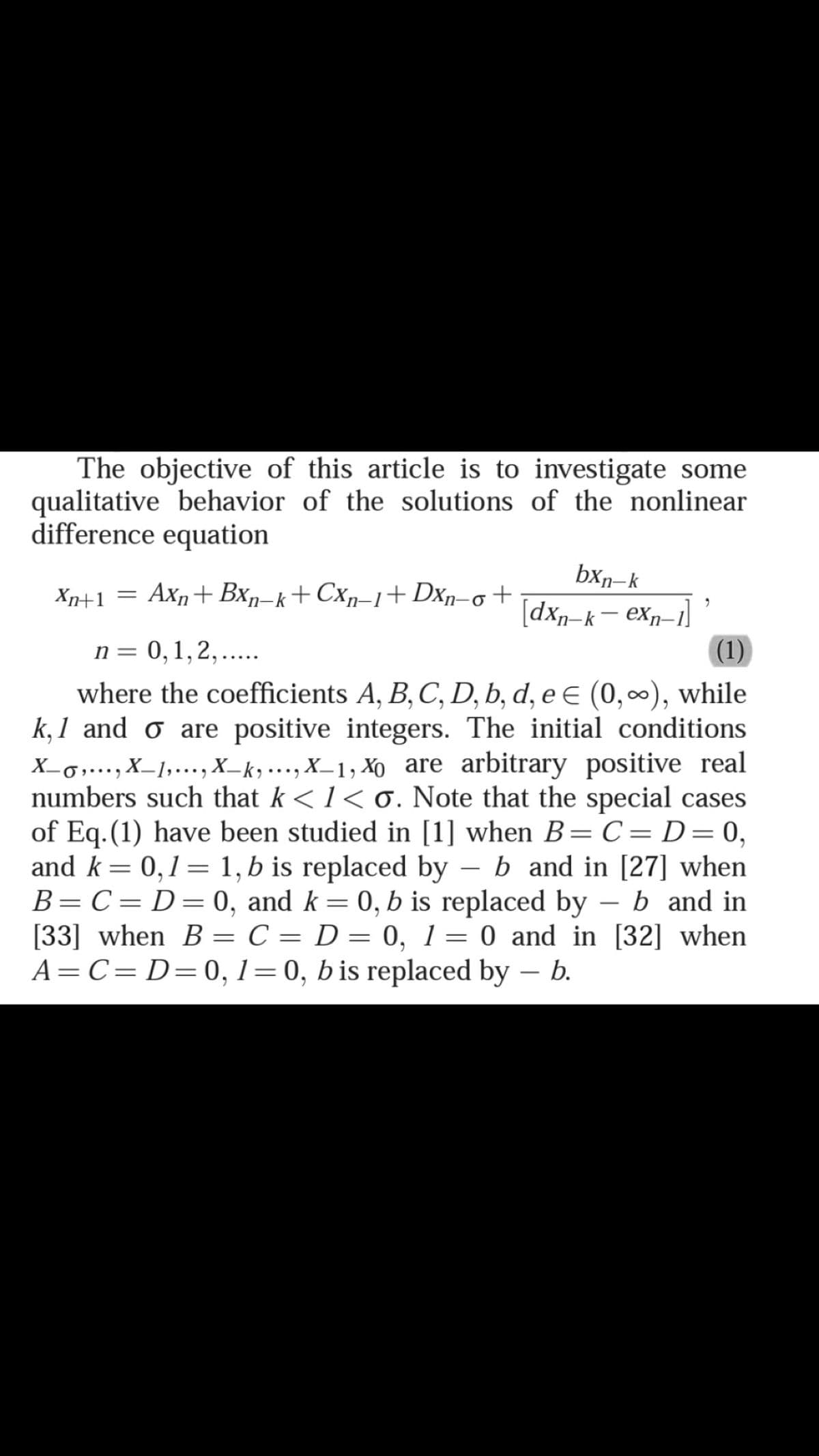 The objective of this article is to investigate some
qualitative behavior of the solutions of the nonlinear
difference equation
bxn-k
Xn+1 = Axn+ Bx–k+Cxn-1+ Dxn-o+
dxn-k– exŋ-
n= 0,1,2,.....
(1)
where the coefficients A, B, C, D, b, d, e E (0,0), while
k, 1 and o are positive integers. The initial conditions
X_g,..., X_1,.., X_k, ….., X_1, X are arbitrary positive real
numbers such that k <1< 0. Note that the special cases
of Eq.(1) have been studied in [1] when B=C= D=0,
and k= 0,1= 1, b is replaced by – b and in [27] when
B=C= D=0, and k= 0, b is replaced by
[33] when B = C = D = 0, 1= 0 and in [32] when
A=C= D=0, 1=0, b is replaced by – b.
b and in
%3|
