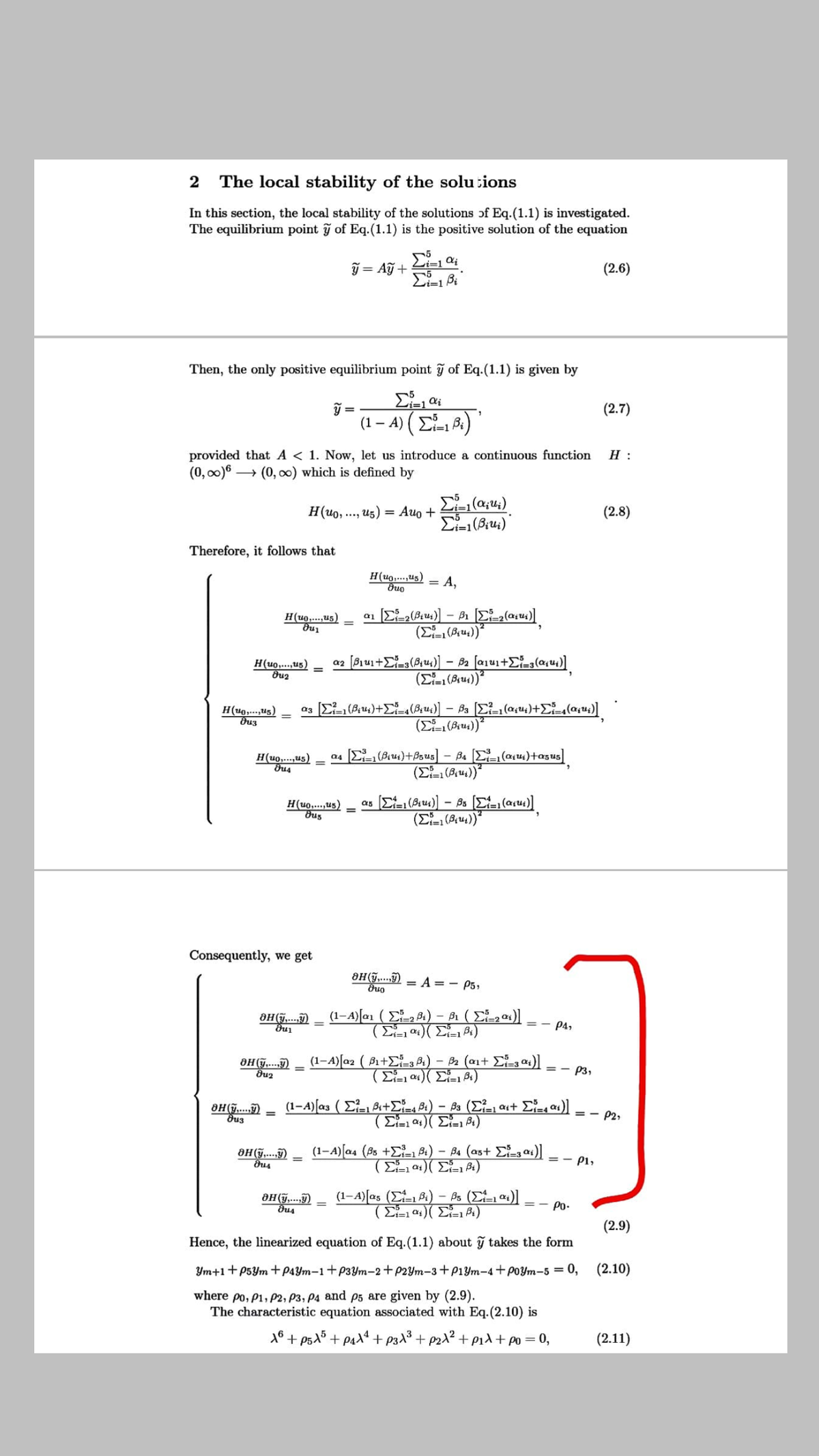 2 The local stability of the solutions
In this section, the local stability of the solutions of Eq.(1.1) is investigated.
The equilibrium point ỹ of Eq.(1.1) is the positive solution of the equation
ỹ = Aỹ +
(2.6)
Then, the only positive equilibrium point of Eq.(1.1) is given by
=
(2.7)
(1 – A) (E B:)
vi=1
provided that A < 1. Now, let us introduce a continuous function
(0, 00)6 → (0, ) which is defined by
H :
H(uo, ....
,u5)
Auo +
(2.8)
Therefore, it follows that
H(uo,...,us)
A,
H(uo,.,u5)
H(uo,...,ug)
dug
a2
%3D
H(u0,...,u5)
H(uo,...us)
as (E (Bru)+Bs us] - Ba E(au4)+asus
H(u0,...,us)
dus
as (C (Bu)] - Bs (E, (asu)]
(E (94))
Consequently, we get
8H(ỹ,...î) = A=- P5,
(1–4)[a1 ( E, Di) – Bi ( E)]
=- P4,
OH(ỹ...)
(1–A)[a2 ( Bi+E=3 P1) - B2 (ait - at)]
=- P3,
(1-A) [a3 ( E- 8i+E4 B:) – Ba (E=, ast Ea)]
= - P2,
(1-A)[a4 (Bs +E- 84) – B4 (as+ E, as)]
=- P1,
(1-A)[as (E Bi) – Bs ( 4)]
=- Po-
(2.9)
Hence, the linearized equation of Eq.(1.1) about ỹ takes the form
Ym+1+P5Ym + p4Ym–1+P3Ym-2+P2Ym-3+p1Ym-4+PoYm-5 = 0, (2.10)
where po, P1, P2, P3, P4 and p5 are given by (2.9).
The characteristic equation associated with Eq.(2.10) is
18 + ps15+ paXª + p3^3 + p2d² + eid + po = 0,
(2.11)
