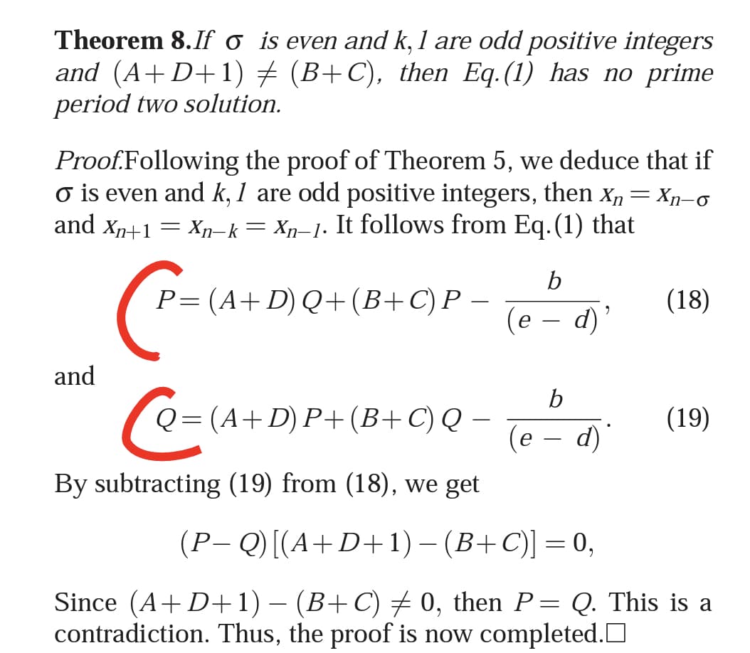 Theorem 8.If o is even and k, 1 are odd positive integers
and (A+D+1) + (B+C), then Eq.(1) has no prime
period two solution.
Proof.Following the proof of Theorem 5, we deduce that if
o is even and k, 1 are odd positive integers, then x,= Xn-o
and Xn+1 = Xn-k= Xp-1. It follows from Eq.(1) that
b
P=(A+ D) Q+(B+C)P –
(18)
(e – d)'
and
b
(A+D) P+(B+ C) Q
(19)
(e – d)
By subtracting (19) from (18), we get
(P-Q) [(А+ D+ 1) — (В+С)] — 0,
Since (A+ D+1) – (B+C) 0, then P= Q. This is a
contradiction. Thus, the proof is now completed.D
