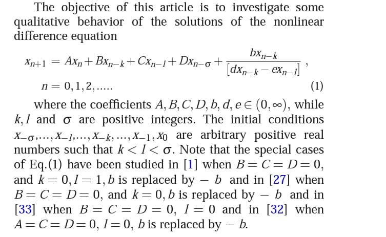The objective of this article is to investigate some
qualitative behavior of the solutions of the nonlinear
difference equation
bxn-k
dxn-k- exn-1]
Xn+1 =
Axn+ Bx,-k+ Cx,-1+ Dxp-o
п 3 0, 1,2,.....
(1)
where the coefficients A, B, C, D, b, d, e E (0,∞), while
k, 1 and o are positive integers. The initial conditions
X_0,..., X_1,..., X_k, ..., X_1, Xo are arbitrary positive real
numbers such that k <1< 0. Note that the special cases
of Eq. (1) have been studied in [1] when B=C=D= 0,
0,1= 1,b is replaced by – b and in [27] when
B= C= D= 0, and k= 0, b is replaced by – b and in
[33] when B = C = D = 0, 1= 0 and in [32] when
A=C=D=0, 1=0, b is replaced by – b.
-
