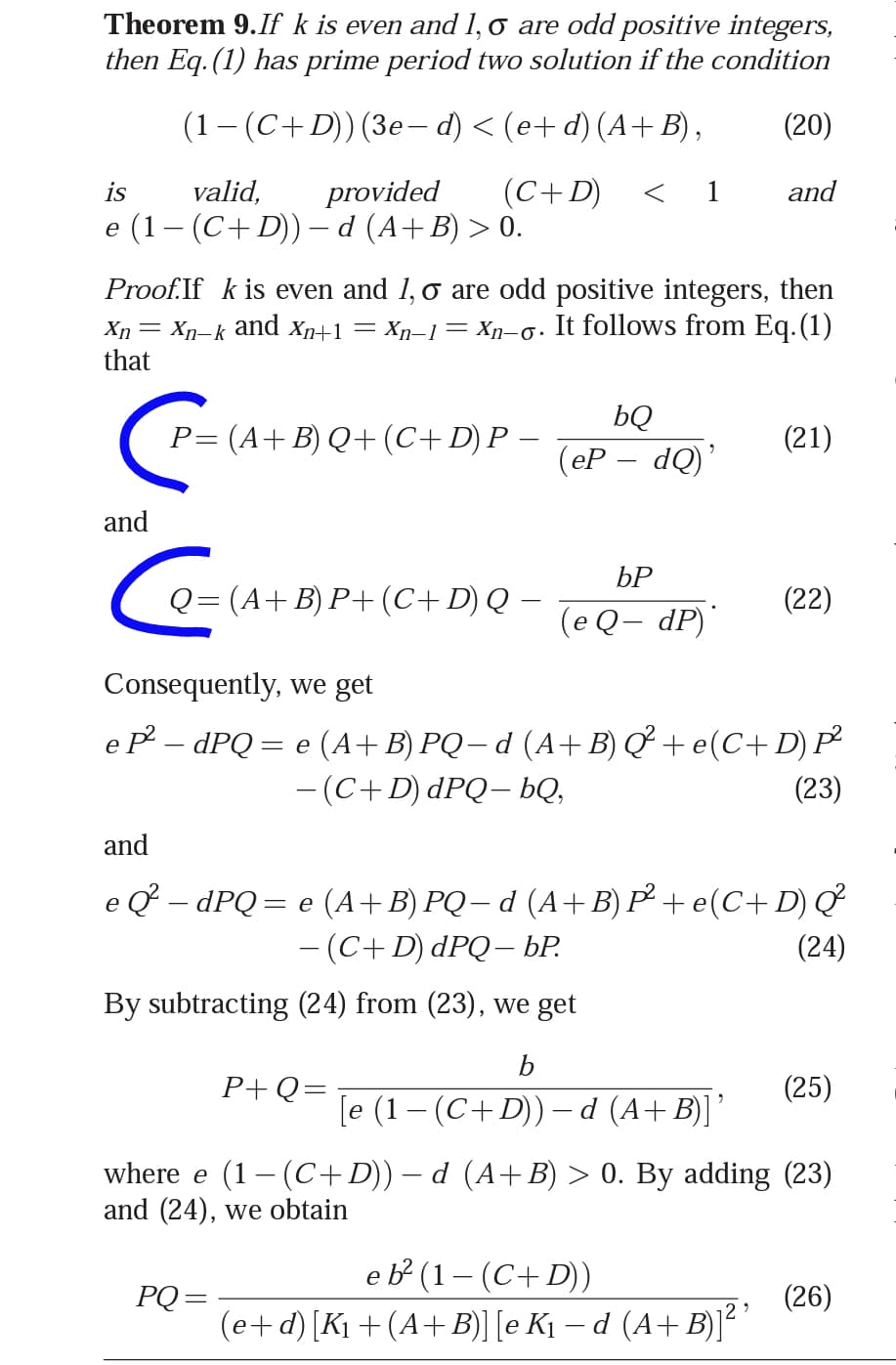 Theorem 9.If k is even and 1, o are odd positive integers,
then Eq. (1) has prime period two solution if the condition
(1- (C+D)) (3e- d) < (e+ d) (A+ B),
(20)
is
valid,
provided
(C+D)
< 1
and
e (1– (C+D))– d (A+B) > 0.
Proof.If k is even and 1, o are odd positive integers, then
Xn= Xp–k and Xn+1 = Xŋn–1= Xn-o. It follows from Eq.(1)
that
bQ
P= (A+B) Q+(C+D) P –
(21)
(eР — dQ)"
and
БР
Q= (A+B) P+ (C+D) Q –
(22)
(e Q– dP)'
Consequently, we get
e P – dPQ = e (A+B) PQ– d (A+B) Q + e(C+ D)P
- (C+D) dPQ– bQ,
(23)
and
e Q – dPQ= e (A+B) PQ – d (A+B) P² + e(C+ D) Q
- (C+D) dPQ– ÞP.
||
(24)
By subtracting (24) from (23), we get
b
P+Q=
(25)
[e (1 – (C+D)) –d (A+B)]'
where e (1– (C+D)) – d (A+ B) > 0. By adding (23)
and (24), we obtain
e b² (1– (C+D))
(e+d) [K1 +(A+B) [e K1 – d (A+B)]²
PQ =
(26)
