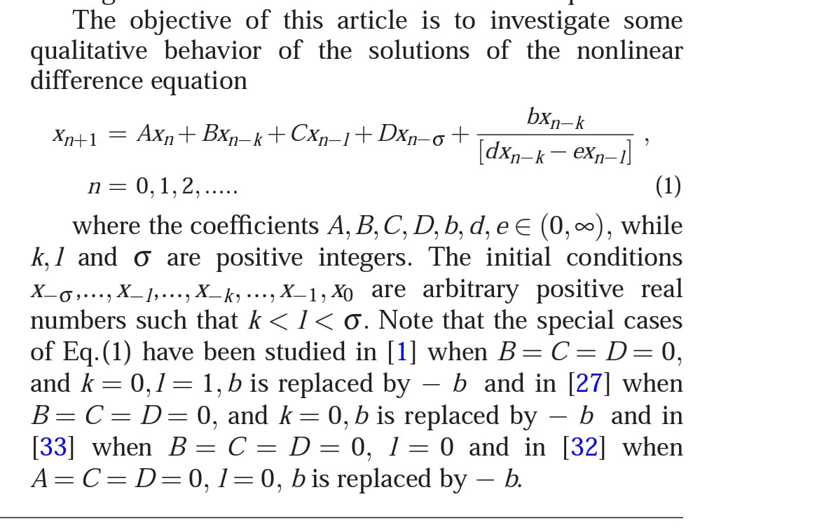 The objective of this article is to investigate some
qualitative behavior of the solutions of the nonlinear
difference equation
bxn-k
[dxp=k– eXp–1]
Xn+1 =
Axn+ Bxn-k+ Cxp–1+Dxp-
n= 0,1,2, ....
(1)
where the coefficients A, B, C, D, b, d, e E (0, 0), while
k, 1 and o are positive integers. The initial conditions
i,.……, X_1,..., X_ky •……, X_1, Xo are arbitrary positive real
numbers such that k < 1< 0. Note that the special cases
of Eq.(1) have been studied in [1] when B= C = D= 0,
and k = 0,1= 1, b is replaced by – b and in [27] when
B=C= D=0, and k= 0, b is replaced by
[33] when B = C = D = 0, 1= 0 and in [32] when
A= C=D=0, 1=0, b is replaced by – b.
b and in
|
